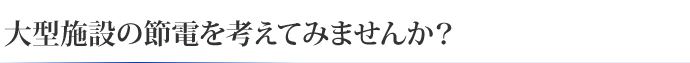 大型施設の節電を考えてみませんか?