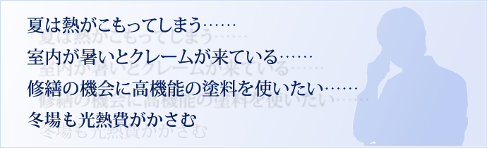 夏は熱がこもってしまう…… 室内が暑いとクレームが来ている…… 修繕の機会に高機能の塗料を使いたい…… 冬場も高熱費がかさむ……