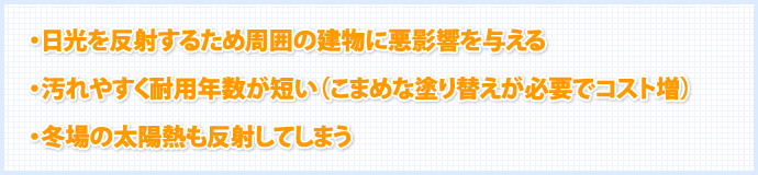 ・日光を反射するため周囲の建物に悪影響を与える ・汚れやすく耐用年数が短い(こまめな塗り替えが必要でコスト増) ・冬場の太陽熱も反射してしまう