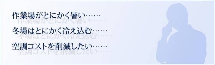 作業場がとにかく暑い…… 冬場はとにかく冷え込む…… 空調コストを削減したい……